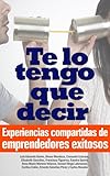 Te lo tengo que decir: Experiencias compartidas de emprendedores exitosos (Spanish Edition)