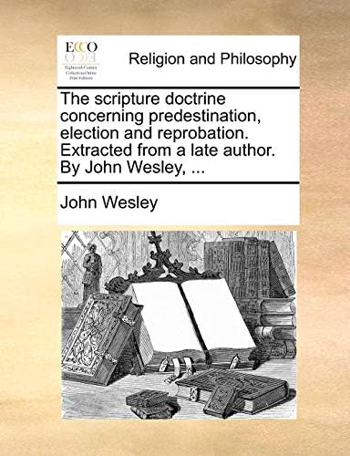 The scripture doctrine concerning predestination, election and reprobation. Extracted from a late author. By John Wesley, ... Paperback – June 24, 2010