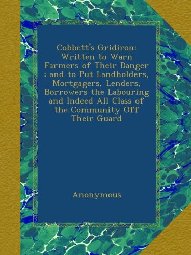 Cobbett's Gridiron: Written to Warn Farmers of Their Danger ; and to Put Landholders, Mortgagers, Lenders, Borrowers the Labouring and Indeed All Class of the Community Off Their Guard