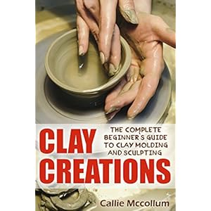 Clay Creations: The Complete Beginner’s Guide to Clay Molding and Sculpting