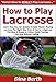 How to Play Lacrosse: Learn How You Can Quickly & Easily Master Playing Lacrosse The Right Way Even If You’re a Beginner, This New & Simple to Follow Guide Teaches You How Without Failing
