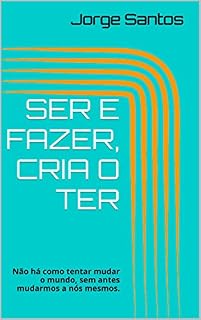 Livro SER E FAZER, CRIA O TER: Não há como tentar mudar o mundo, sem antes mudarmos a nós mesmos.
