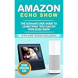 Amazon Echo: Show: The Ultimate User Guide to Learn What You Can Do With Echo Show (Alexa,tips and tricks included,Amazon Echo Show, Amazon Echo Look, ... echo, alexa, internet, dot, app Book 1)