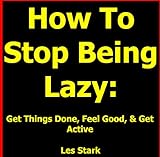 How To Stop Being Lazy: Get Things Done, Feel Good, & Get Active All While Stopping Being Lazy Today