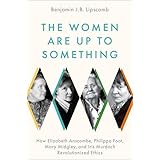 The Women Are Up to Something: How Elizabeth Anscombe, Philippa Foot, Mary Midgley, and Iris Murdoch Revolutionized Ethics