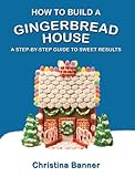 How to Build a Gingerbread House: A Step-by-Step Guide to Sweet Results by Christina Banner