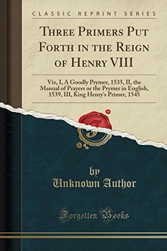 Three Primers Put Forth in the Reign of Henry VIII: Viz, I, A Goodly Prymer, 1535, II, the Manual of Prayers or the Prymer in English, 1539, III, King Henry's Primer, 1545 (Classic Reprint)