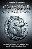 Cassander of Macedon: The Life and Legacy of the King Who Ruled Greece after the Death of Alexander by