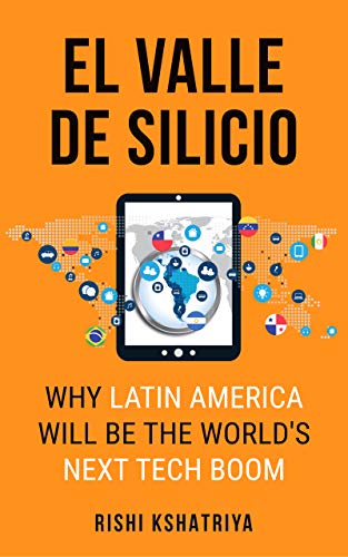 El Valle de Silicio: Why Latin America Will be the World's Next Tech Boom by Rishi Kshatriya