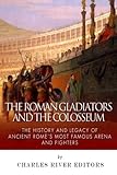 The Roman Gladiators and the Colosseum: The History and Legacy of Ancient Rome's Most Famous Arena a by Charles River Editors