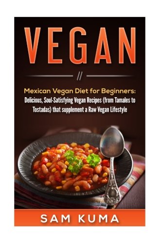 Vegan: Mexican Vegan Diet for Beginners: Delicious, Soul-Satisfying Vegan Recipes (from Tamales to Tostadas) that supplements a Raw Vegan Lifestyle ... Vegan and Vegetarian Beginners) (Volume 1)