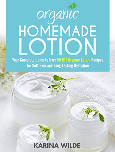 Organic Homemade Lotion: Your Complete Guide to Over 50 DIY Organic Lotion Recipes For Soft Skin and Long Lasting Hydration