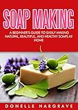 Soap Making: A Beginner's Guide to Easily Making Natural, Beautiful, and Healthy Soaps at Home by Donelle Hargrave