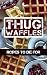 Thug Waffles: Waffle Recipes To Die For - Dangerously Delicious, Criminally Sweet & Savory Belgian Syrup Wafer Cookbook