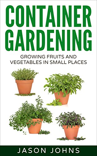 Container Gardening - Growing Fruits & Vegetables in Small Spaces: How to Grow Vegetables, Herbs and Flowers Successfully in Containers (Inspiring Gardening Ideas Book 12) by Jason Johns