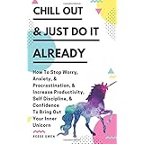 Chill Out &amp; Just Do It Already: How To Stop Worry, Anxiety, &amp; Procrastination, &amp; Increase Productivity, Self Discipline, &amp; Confidence To Bring Out Your Inner Unicorn