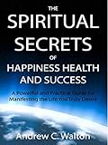 The Spiritual Secrets of Happiness Health and Success: A Powerful and Practical Guide for Manifestin by Andrew C. Walton