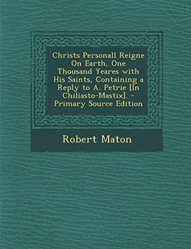 Christs Personall Reigne on Earth, One Thousand Yeares with His Saints, Containing a Reply to A. Petrie [In Chiliasto-Mastix]. - Primary Source Editio