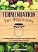 Fermentation For Beginners: The Ultimate Guide to Fermenting Foods Quickly and Easily, Plus Fermented Foods Recipe Book