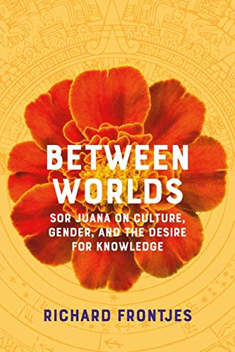 Between Worlds: Sor Juana on Culture, Gender, and the Desire for Knowledge by Richard Frontjes