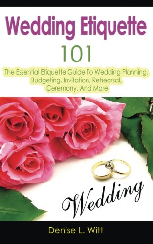Wedding Etiquette 101: The Essential Etiquette Guide To Wedding Planning, Budgeting, Invitation, Rehearsal, Ceremony, And More by Denise L. Witt