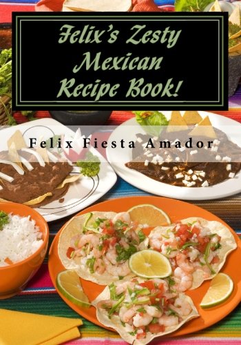 Felix's Zesty Mexican Recipe Book!: Over 200 Marvelous Amazing Mexican Meals! by Felix Fiesta Amador