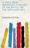 A voice from Waterloo. A history of the battle, on the 18th June 1815 by Edward Cotton