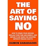The Art Of Saying NO: How To Stand Your Ground, Reclaim Your Time And Energy, And Refuse To Be Taken For Granted (Without Feeling Guilty!)