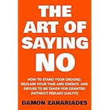 The Art Of Saying NO: How To Stand Your Ground, Reclaim Your Time And Energy, And Refuse To Be Taken For Granted (Without Feeling Guilty!)