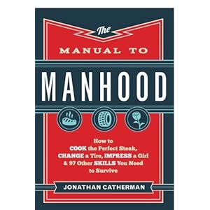 The Manual to Manhood: How to Cook the Perfect Steak, Change a Tire, Impress a Girl & 97 Other Skills You Need to Survive