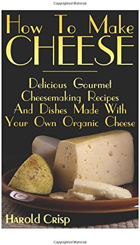 How To Make Cheese: Delicious Gourmet Cheesemaking Recipes And Dishes Made With Your Own Organic Cheese