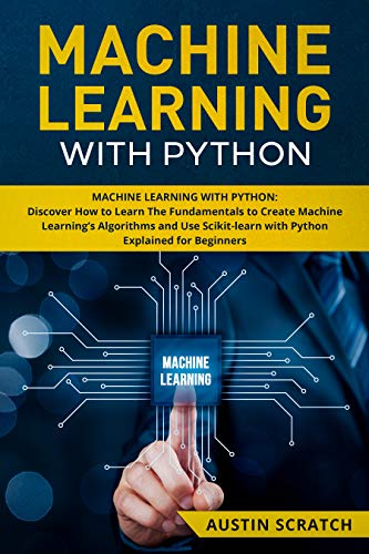 Machine Learning with Python: Discover How to Learn The Fundamentals to Create Machine Learning's Algorithms and Use Scikit-learn with Python Even You Are a Beginner by Austin Scratch