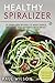 Healthy Spiralizer: 25 Spiralizer Recipes To Make Simple, Delicious and Nutrient-Rich Meals