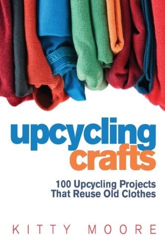 Upcycling Crafts 4th Edition: 100 Upcycling Projects That Reuse Old Clothes to Create Modern Fashion Accessories, Trendy New Clothes & Home Decor!