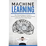 Machine Learning: The Ultimate Beginners Guide For Neural Networks, Algorithms, Random Forests and Decision Trees Made Simple