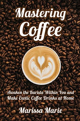 Mastering Coffee: Awaken the Barista Within You and Make Exotic Coffee Drinks at Home (A Beginner's Guide to Coffee)