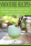 SMOOTHIE RECIPES: 40 Smoothie Recipes For Weight Loss, Detox, And Holistic Wellness by