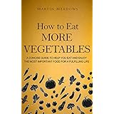 How to Eat More Vegetables: A Concise Guide to Help You Eat and Enjoy the Most Important Food for a Fulfilling Life