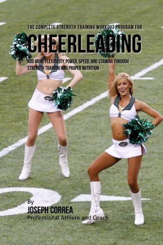 The Complete Strength Training Workout Program for Cheerleading: Add more flexibility, power, speed, and stamina through strength training and proper nutrition