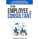 From Employee to Consultant: A No-Nonsense Guide For Starting Your Consulting Business and Landing Your First Client