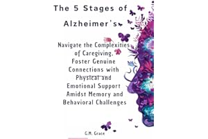The 5 Stages of Alzheimer’s: Navigate the Complexities of Caregiving, Foster Genuine Connections with Physical and Emotional Support Amidst Memory and Behavioral Challenges