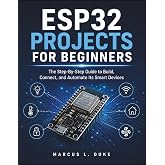 ESP32 Projects For Beginners: The Step-By-Step Guide to Build, Connect, and Automate Its Smart Devices