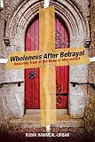 Wholeness After Betrayal: Restoring Trust in the Wake of Misconduct by Robin Hammeal-Urban