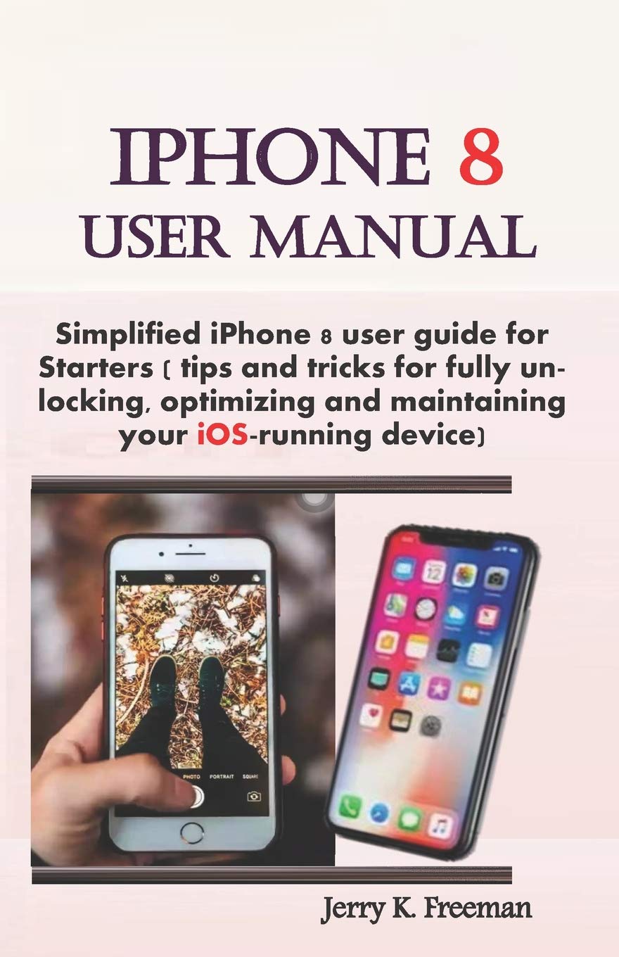 iPhone 8 User Manual: Simplified iPhone 8 user guide for starters ( tips  and tricks for fully unlocking, optimizing, and maintaining your iOS-running  ...