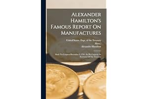 Alexander Hamilton's Famous Report On Manufactures: Made To Congress December 5, 1791: In His Capacity As Secretary Of The Treasury