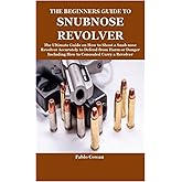 THE BEGINNERS GUIDE TO SNUBNOSE REVOLVER: The Ultimate Guide on How to Shoot a Snub nose Revolver Accurately to Defend from H