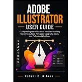ADOBE ILLUSTRATOR USER GUIDE: A Complete Beginner-To-Advanced Manual For Mastering Vector Design, Tools, Workspace, Typography, Colors, And Professional Workflows