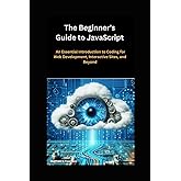 The Beginner's Guide to JavaScript: An Essential Introduction to Coding for Web Development, Interactive Sites, and Beyond