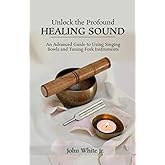 Unlock the Profound Healing Sound: An Advanced Guide to Using Singing Bowls and Tuning Fork Instruments (Sound Healing Collection for Beginners to Advance)