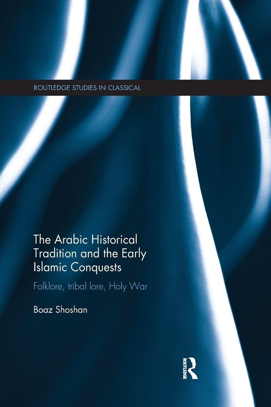 The Arabic Historical Tradition & the Early Islamic Conquests: Folklore, Tribal Lore, Holy War (Routledge Studies in Classical Islam)